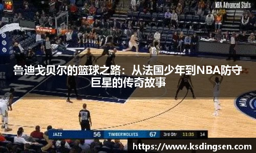 鲁迪戈贝尔的篮球之路：从法国少年到NBA防守巨星的传奇故事