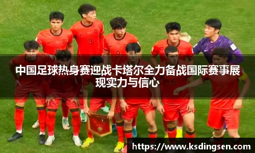 中国足球热身赛迎战卡塔尔全力备战国际赛事展现实力与信心