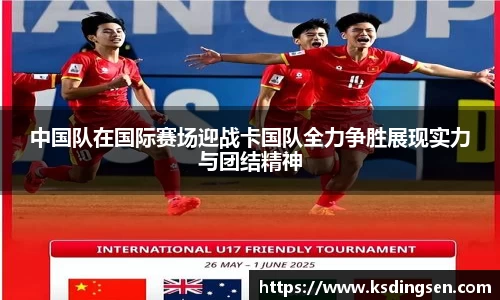 中国队在国际赛场迎战卡国队全力争胜展现实力与团结精神