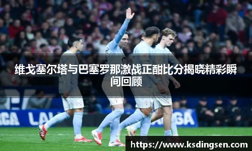 维戈塞尔塔与巴塞罗那激战正酣比分揭晓精彩瞬间回顾